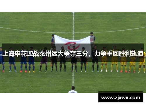 上海申花迎战泰州远大争夺三分，力争重回胜利轨道