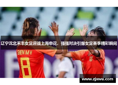 辽宁沈北禾丰女足迎战上海申花，强强对决引爆女足赛季精彩瞬间