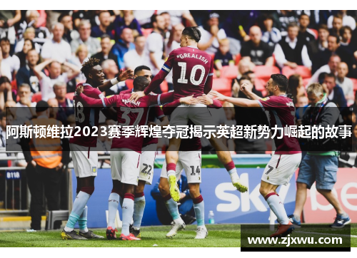 阿斯顿维拉2023赛季辉煌夺冠揭示英超新势力崛起的故事